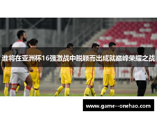 谁将在亚洲杯16强激战中脱颖而出成就巅峰荣耀之战