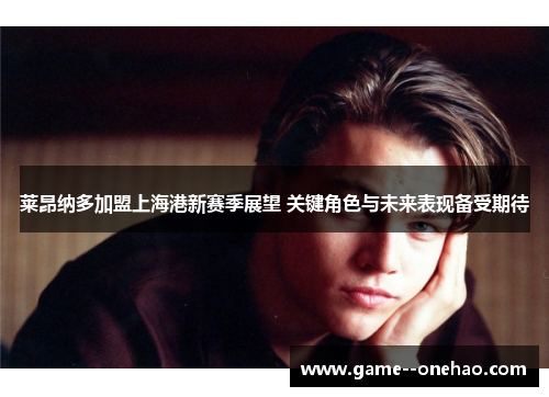 莱昂纳多加盟上海港新赛季展望 关键角色与未来表现备受期待