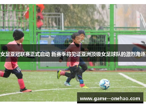 女足亚冠联赛正式启动 新赛季将见证亚洲顶级女足球队的激烈角逐