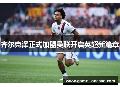 齐尔克泽正式加盟曼联开启英超新篇章