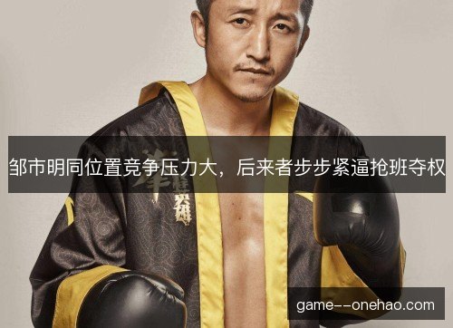 邹市明同位置竞争压力大，后来者步步紧逼抢班夺权